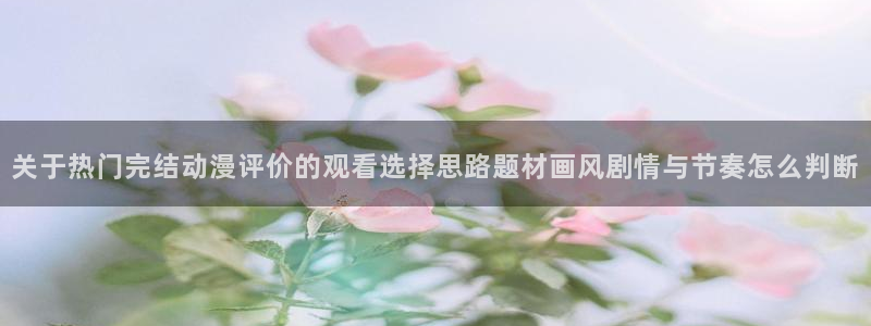 女里番动漫在线观看：关于热门完结动漫评价的观看选择思路题材画风剧情与节奏怎么判断